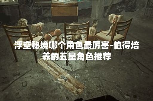 浮空秘境哪个角色最厉害-值得培养的五星角色推荐