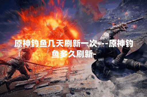 原神钓鱼几天刷新一次---原神钓鱼多久刷新-