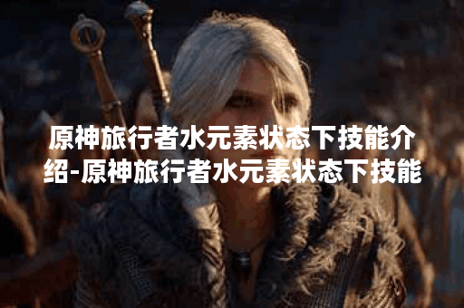原神旅行者水元素状态下技能介绍-原神旅行者水元素状态下技能详情
