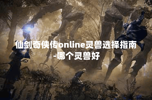 仙剑奇侠传online灵兽选择指南-哪个灵兽好