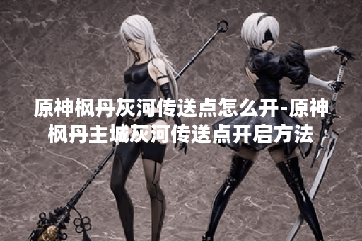 原神枫丹灰河传送点怎么开-原神枫丹主城灰河传送点开启方法
