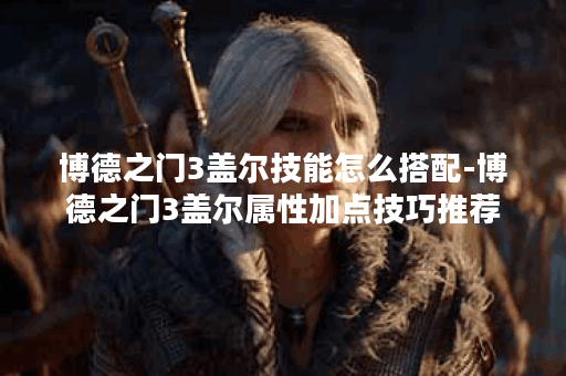 博德之门3盖尔技能怎么搭配-博德之门3盖尔属性加点技巧推荐
