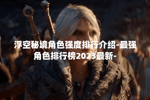浮空秘境角色强度排行介绍-最强角色排行榜2023最新-