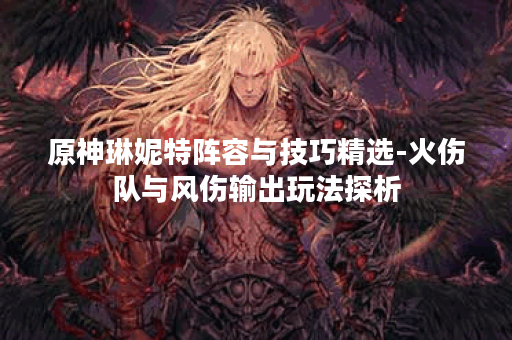 原神琳妮特阵容与技巧精选-火伤队与风伤输出玩法探析