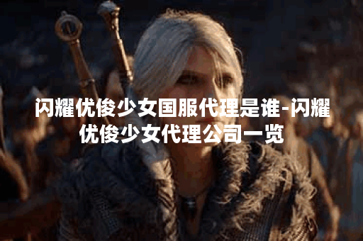闪耀优俊少女国服代理是谁-闪耀优俊少女代理公司一览