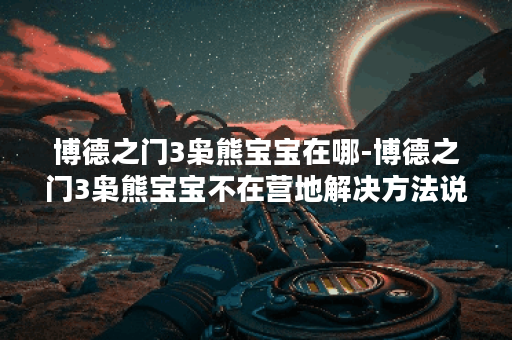 博德之门3枭熊宝宝在哪-博德之门3枭熊宝宝不在营地解决方法说明