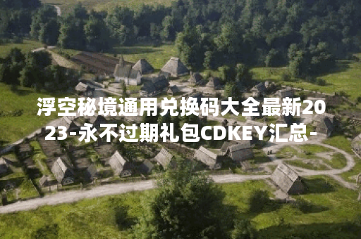 浮空秘境通用兑换码大全最新2023-永不过期礼包CDKEY汇总-