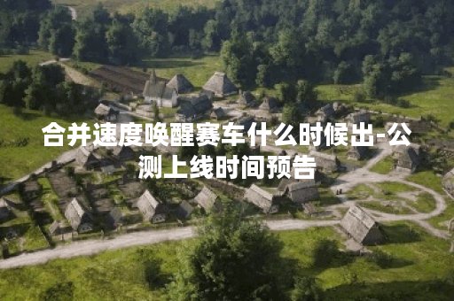 合并速度唤醒赛车什么时候出-公测上线时间预告