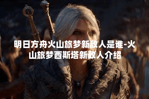 明日方舟火山旅梦新敌人是谁-火山旅梦西斯塔新敌人介绍