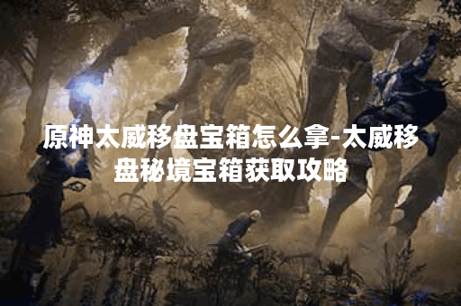 原神太威移盘宝箱怎么拿-太威移盘秘境宝箱获取攻略