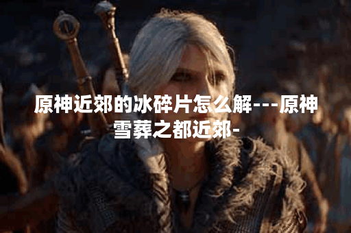 原神近郊的冰碎片怎么解---原神雪葬之都近郊-
