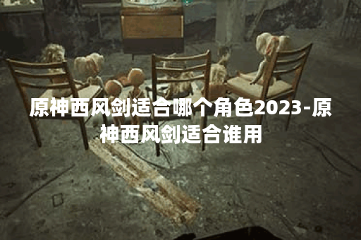 原神西风剑适合哪个角色2023-原神西风剑适合谁用