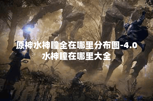 原神水神瞳全在哪里分布图-4.0水神瞳在哪里大全