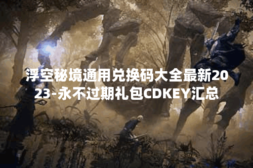 浮空秘境通用兑换码大全最新2023-永不过期礼包CDKEY汇总