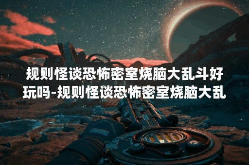 规则怪谈恐怖密室烧脑大乱斗好玩吗-规则怪谈恐怖密室烧脑大乱斗玩法简介