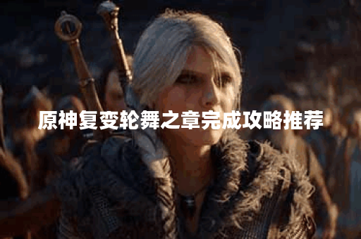 原神复变轮舞之章完成攻略推荐