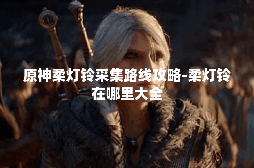 原神柔灯铃采集路线攻略-柔灯铃在哪里大全
