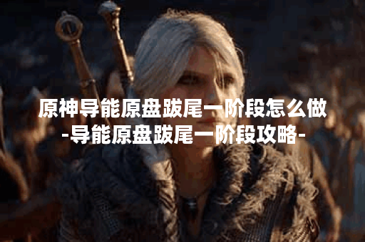原神导能原盘跋尾一阶段怎么做-导能原盘跋尾一阶段攻略-