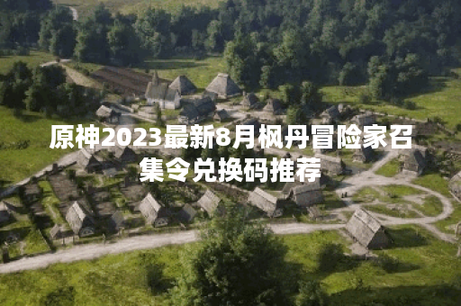 原神2023最新8月枫丹冒险家召集令兑换码推荐