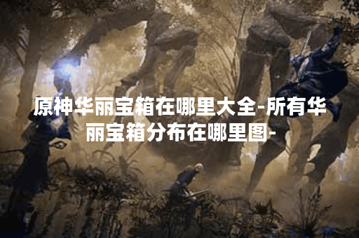 原神华丽宝箱在哪里大全-所有华丽宝箱分布在哪里图-