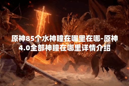 原神85个水神瞳在哪里在哪-原神4.0全部神瞳在哪里详情介绍