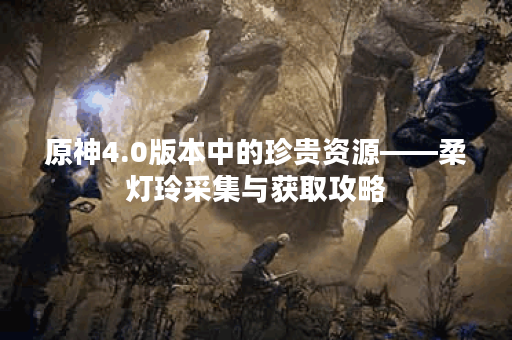 原神4.0版本中的珍贵资源——柔灯玲采集与获取攻略