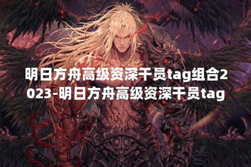 明日方舟高级资深干员tag组合2023-明日方舟高级资深干员tag组合介绍