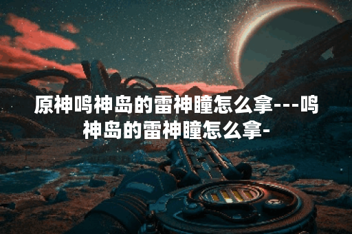 原神鸣神岛的雷神瞳怎么拿---鸣神岛的雷神瞳怎么拿-