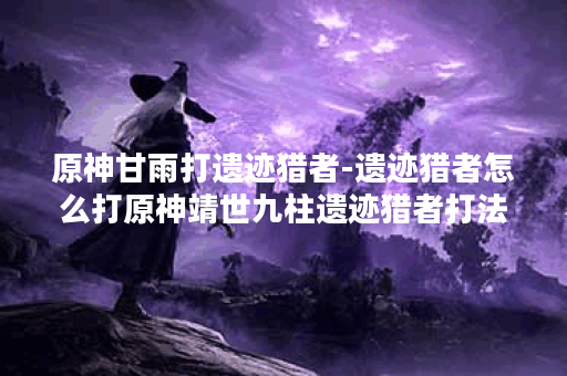 原神甘雨打遗迹猎者-遗迹猎者怎么打原神靖世九柱遗迹猎者打法技巧推荐