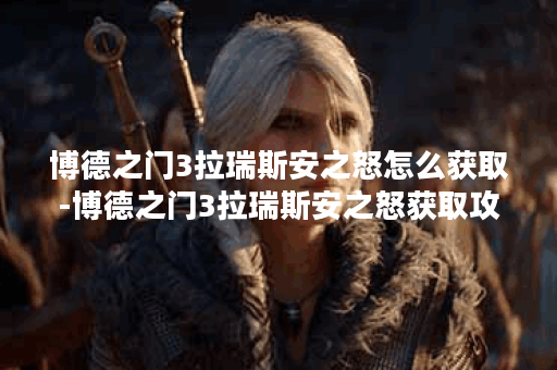博德之门3拉瑞斯安之怒怎么获取-博德之门3拉瑞斯安之怒获取攻略
