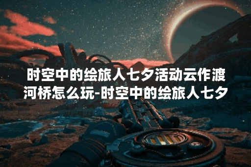 时空中的绘旅人七夕活动云作渡河桥怎么玩-时空中的绘旅人七夕活动云作渡河桥新手玩法指南