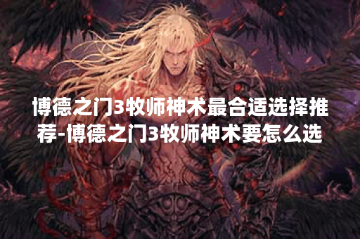 博德之门3牧师神术最合适选择推荐-博德之门3牧师神术要怎么选择才最好