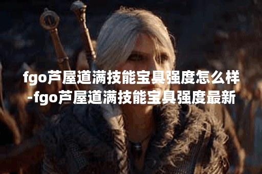 fgo芦屋道满技能宝具强度怎么样-fgo芦屋道满技能宝具强度最新测评