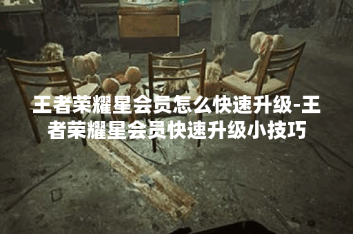 王者荣耀星会员怎么快速升级-王者荣耀星会员快速升级小技巧
