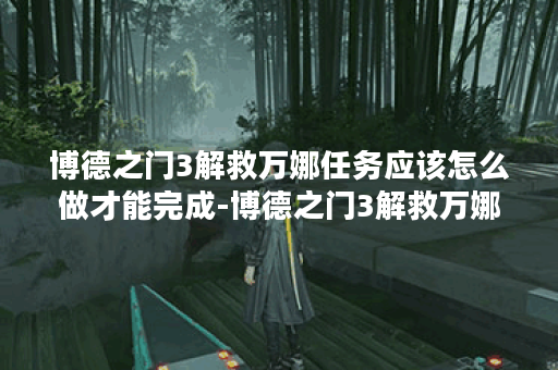 博德之门3解救万娜任务应该怎么做才能完成-博德之门3解救万娜任务完成详解