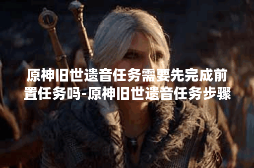 原神旧世遗音任务需要先完成前置任务吗-原神旧世遗音任务步骤分享