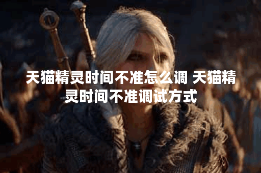 天猫精灵时间不准怎么调 天猫精灵时间不准调试方式