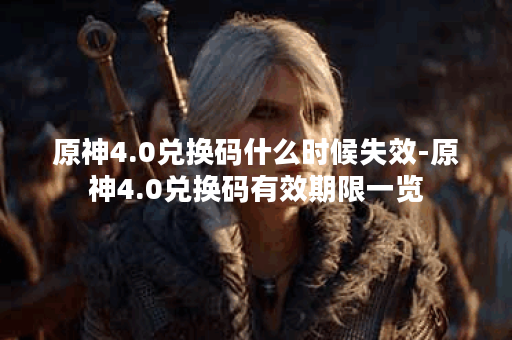 原神4.0兑换码什么时候失效-原神4.0兑换码有效期限一览