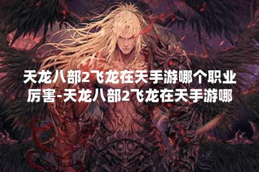 天龙八部2飞龙在天手游哪个职业厉害-天龙八部2飞龙在天手游哪个职业厉害贴吧活动攻略