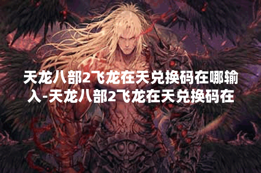 天龙八部2飞龙在天兑换码在哪输入-天龙八部2飞龙在天兑换码在哪输入技能详情攻略