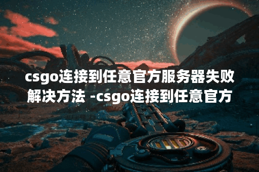 csgo连接到任意官方服务器失败解决方法 -csgo连接到任意官方服务器失败解决方法选择推荐