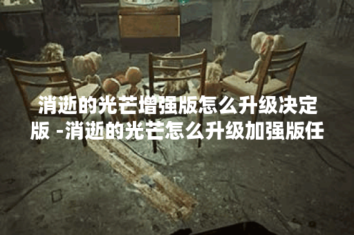 消逝的光芒增强版怎么升级决定版 -消逝的光芒怎么升级加强版任务完成攻略