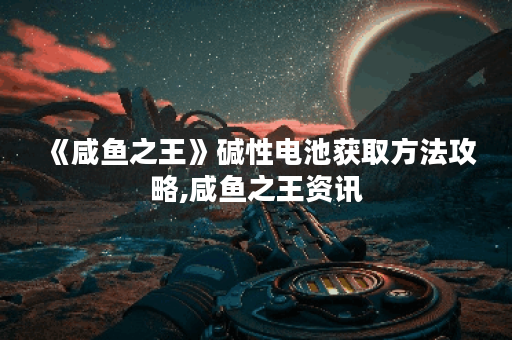 《咸鱼之王》碱性电池获取方法攻略,咸鱼之王资讯