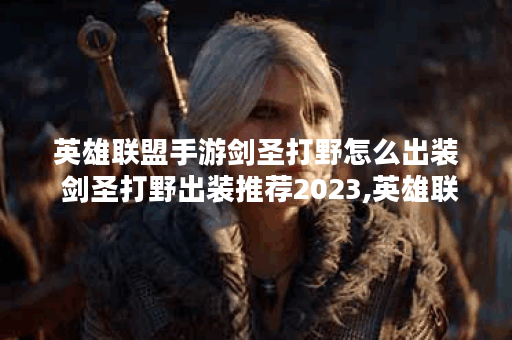 英雄联盟手游剑圣打野怎么出装 剑圣打野出装推荐2023,英雄联盟手游资讯