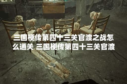 三国梗传第四十三关官渡之战怎么通关 三国梗传第四十三关官渡之战通关步骤,三国梗传资讯