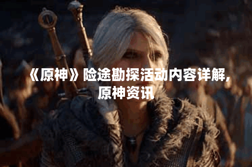《原神》险途勘探活动内容详解,原神资讯