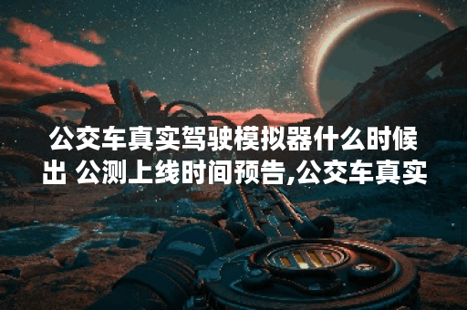 公交车真实驾驶模拟器什么时候出 公测上线时间预告,公交车真实驾驶资讯