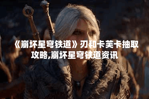 《崩坏星穹铁道》刃和卡芙卡抽取攻略,崩坏星穹铁道资讯