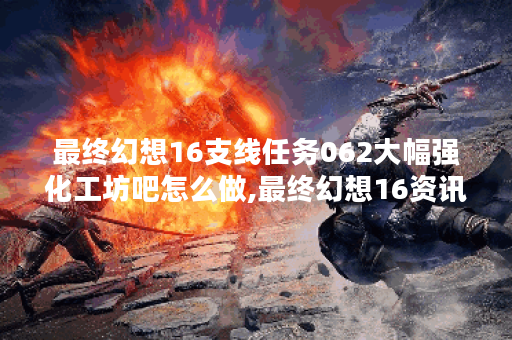最终幻想16支线任务062大幅强化工坊吧怎么做,最终幻想16资讯