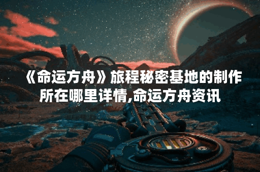 《命运方舟》旅程秘密基地的制作所在哪里详情,命运方舟资讯